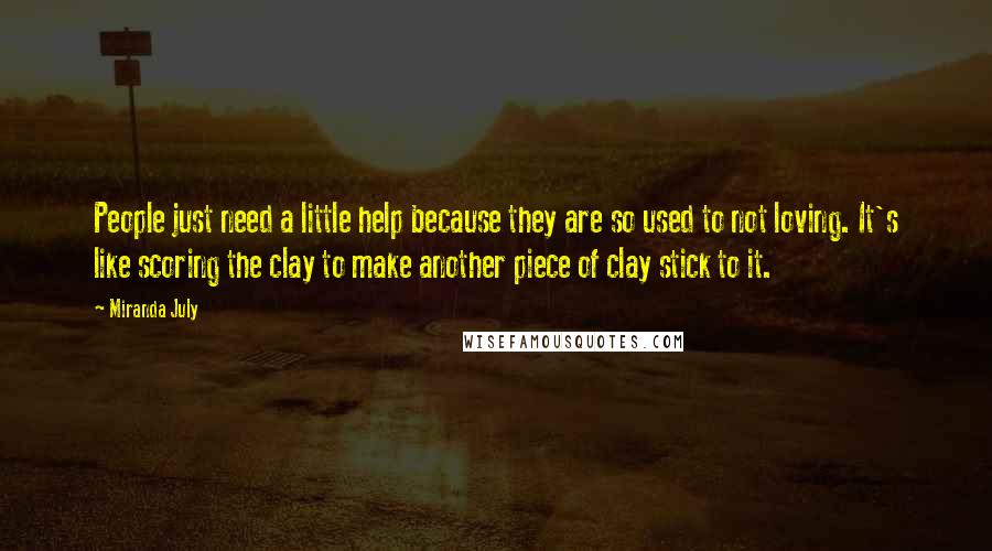 Miranda July Quotes: People just need a little help because they are so used to not loving. It's like scoring the clay to make another piece of clay stick to it.