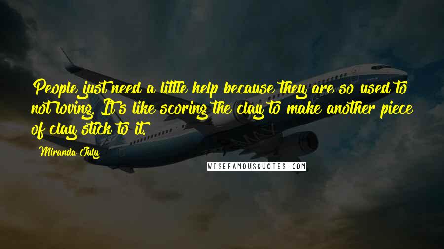 Miranda July Quotes: People just need a little help because they are so used to not loving. It's like scoring the clay to make another piece of clay stick to it.