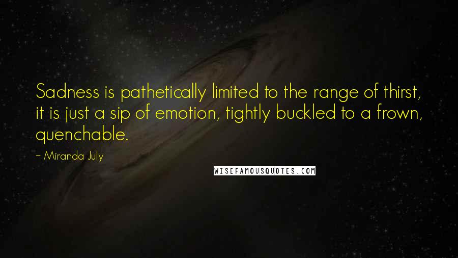 Miranda July Quotes: Sadness is pathetically limited to the range of thirst, it is just a sip of emotion, tightly buckled to a frown, quenchable.