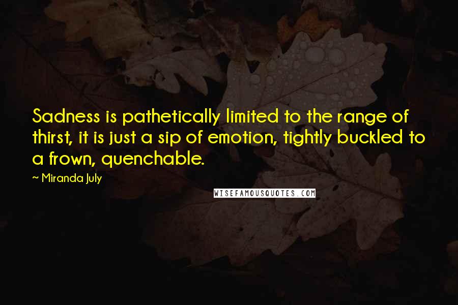 Miranda July Quotes: Sadness is pathetically limited to the range of thirst, it is just a sip of emotion, tightly buckled to a frown, quenchable.