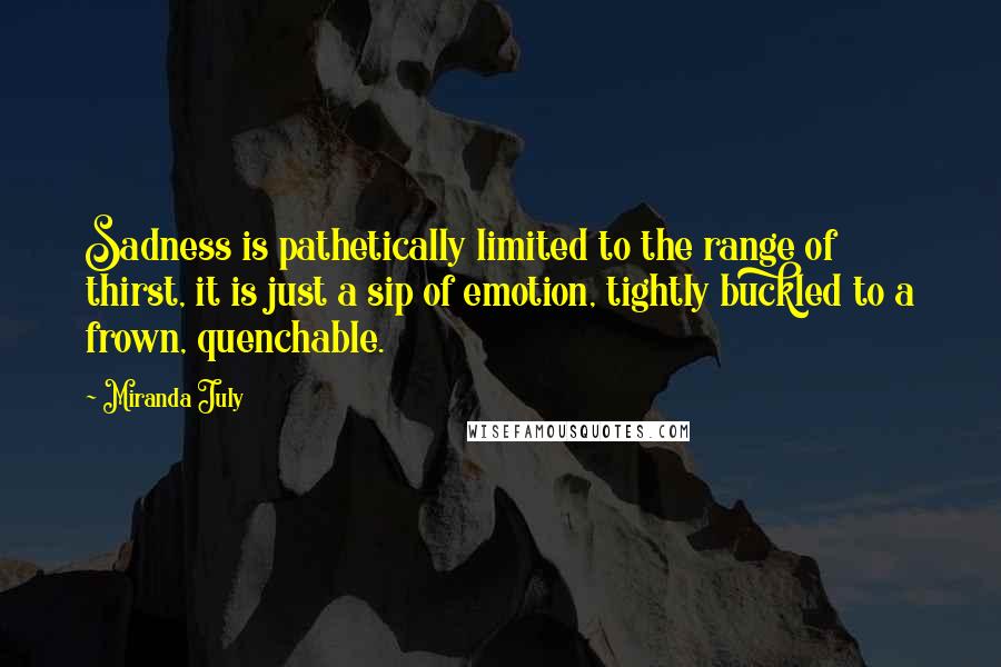Miranda July Quotes: Sadness is pathetically limited to the range of thirst, it is just a sip of emotion, tightly buckled to a frown, quenchable.