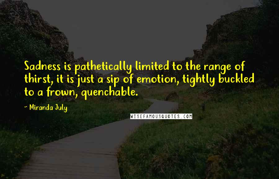 Miranda July Quotes: Sadness is pathetically limited to the range of thirst, it is just a sip of emotion, tightly buckled to a frown, quenchable.