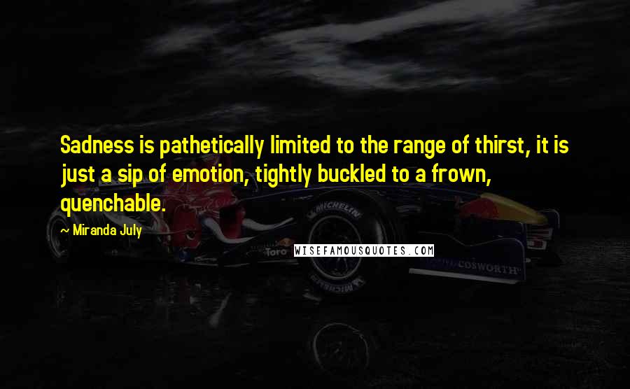 Miranda July Quotes: Sadness is pathetically limited to the range of thirst, it is just a sip of emotion, tightly buckled to a frown, quenchable.