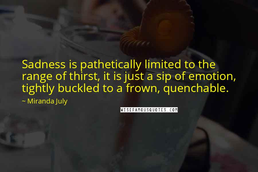 Miranda July Quotes: Sadness is pathetically limited to the range of thirst, it is just a sip of emotion, tightly buckled to a frown, quenchable.