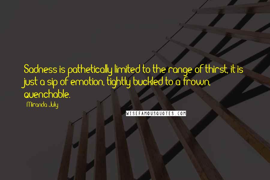 Miranda July Quotes: Sadness is pathetically limited to the range of thirst, it is just a sip of emotion, tightly buckled to a frown, quenchable.