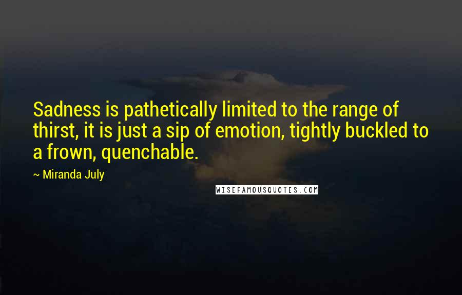 Miranda July Quotes: Sadness is pathetically limited to the range of thirst, it is just a sip of emotion, tightly buckled to a frown, quenchable.