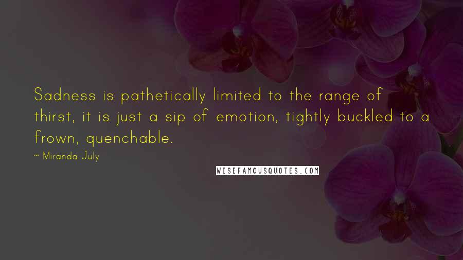 Miranda July Quotes: Sadness is pathetically limited to the range of thirst, it is just a sip of emotion, tightly buckled to a frown, quenchable.