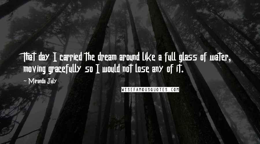 Miranda July Quotes: That day I carried the dream around like a full glass of water, moving gracefully so I would not lose any of it.