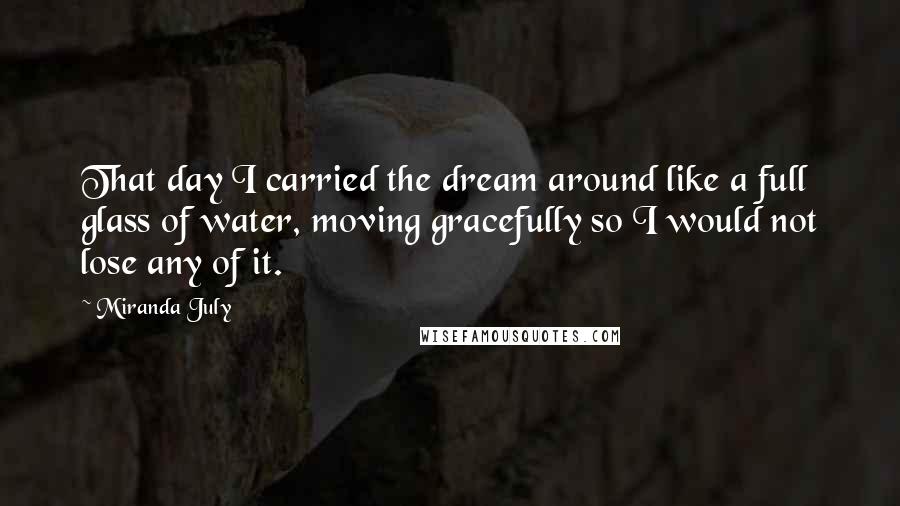 Miranda July Quotes: That day I carried the dream around like a full glass of water, moving gracefully so I would not lose any of it.