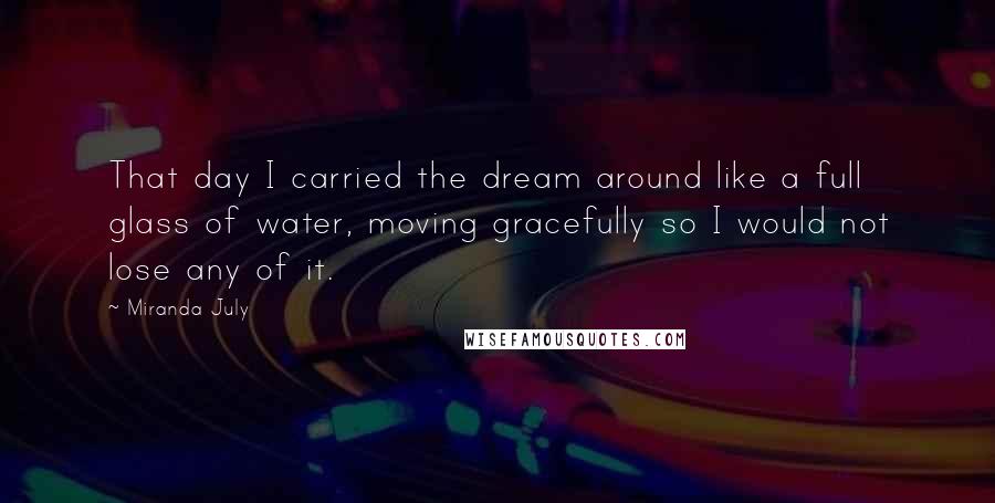Miranda July Quotes: That day I carried the dream around like a full glass of water, moving gracefully so I would not lose any of it.