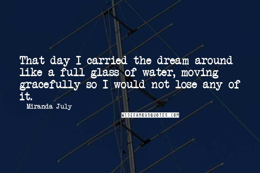 Miranda July Quotes: That day I carried the dream around like a full glass of water, moving gracefully so I would not lose any of it.