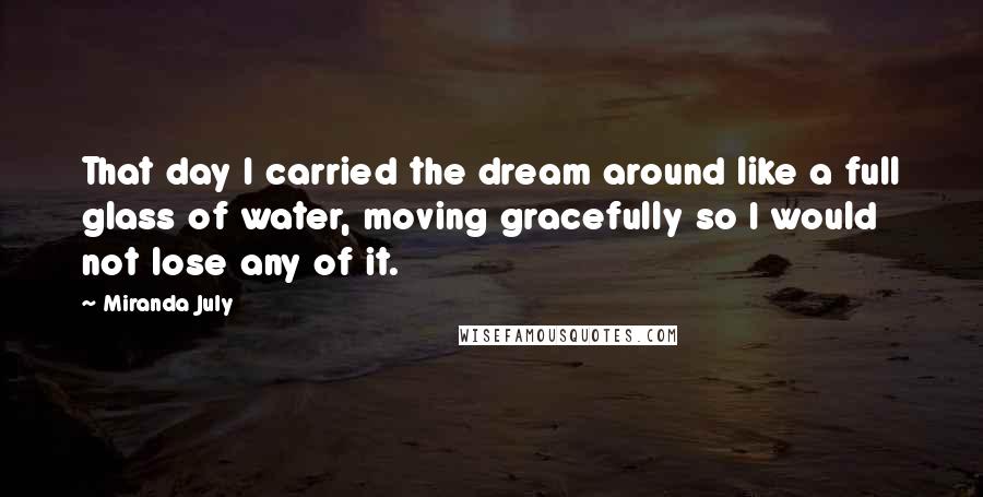 Miranda July Quotes: That day I carried the dream around like a full glass of water, moving gracefully so I would not lose any of it.