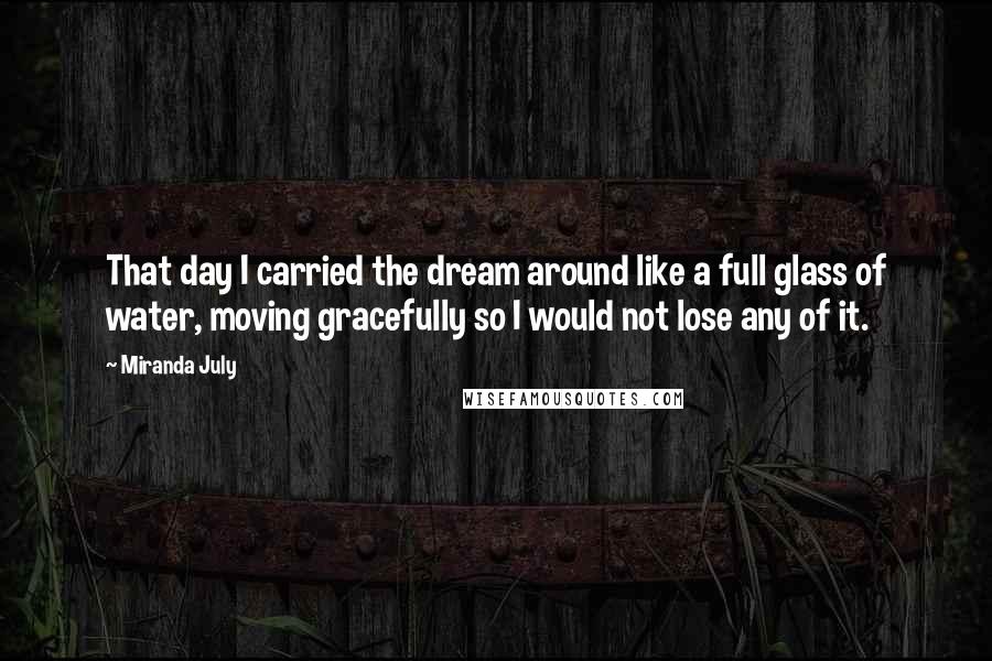 Miranda July Quotes: That day I carried the dream around like a full glass of water, moving gracefully so I would not lose any of it.