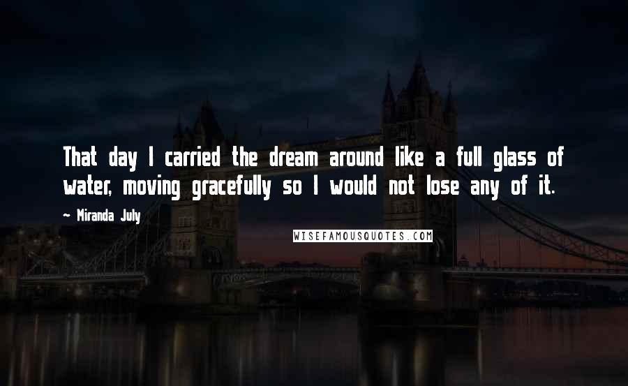 Miranda July Quotes: That day I carried the dream around like a full glass of water, moving gracefully so I would not lose any of it.