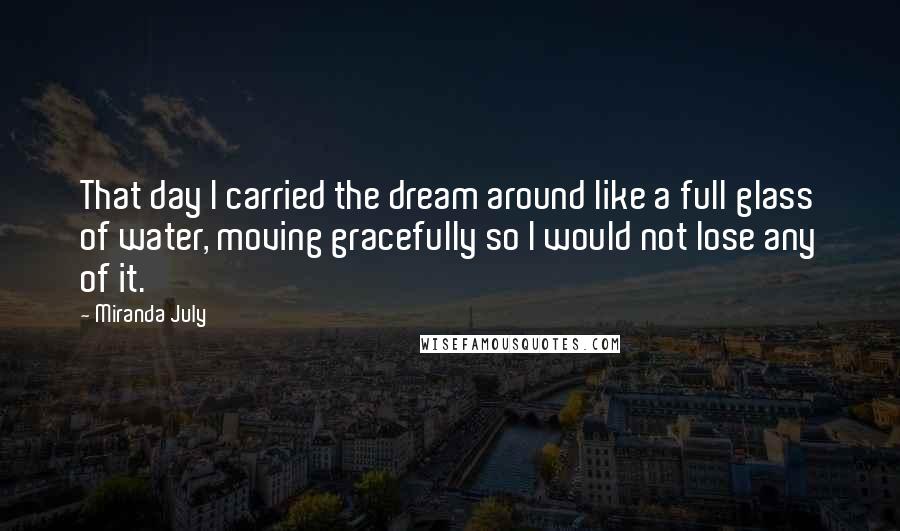 Miranda July Quotes: That day I carried the dream around like a full glass of water, moving gracefully so I would not lose any of it.