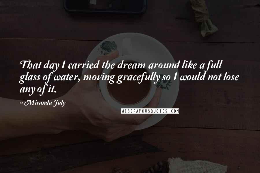 Miranda July Quotes: That day I carried the dream around like a full glass of water, moving gracefully so I would not lose any of it.