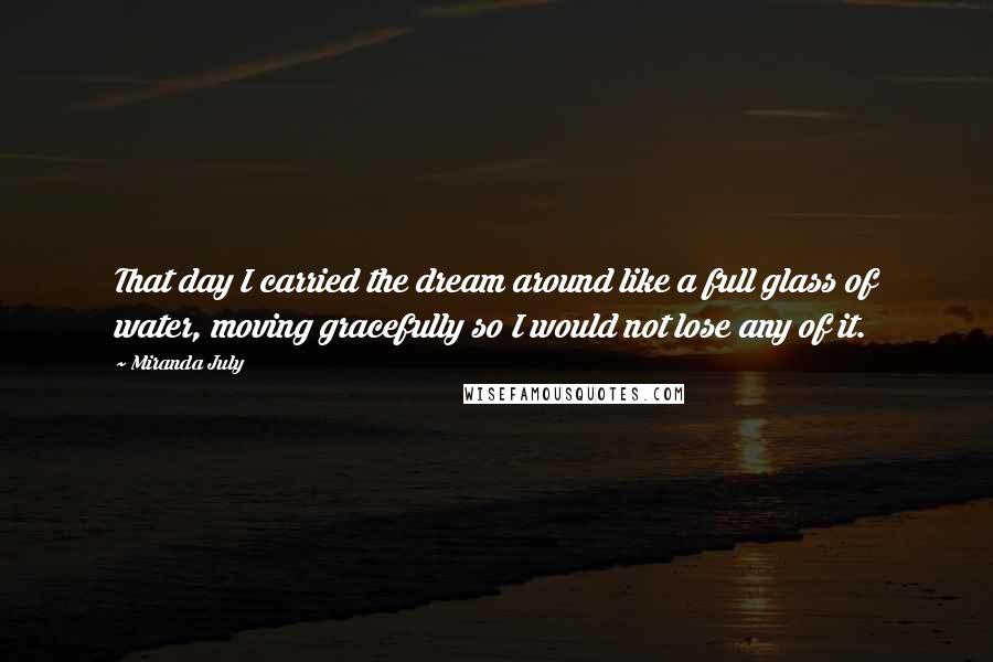 Miranda July Quotes: That day I carried the dream around like a full glass of water, moving gracefully so I would not lose any of it.