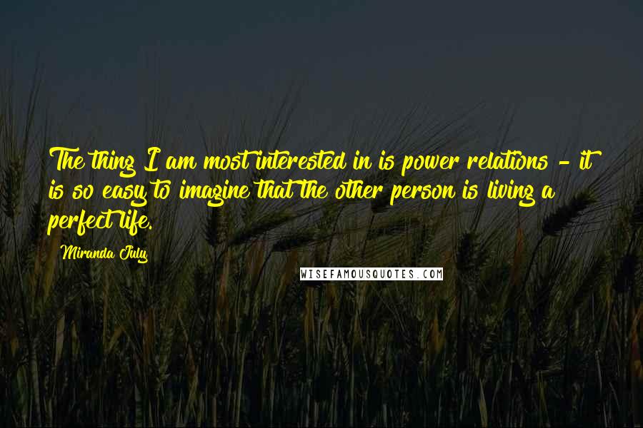 Miranda July Quotes: The thing I am most interested in is power relations - it is so easy to imagine that the other person is living a perfect life.