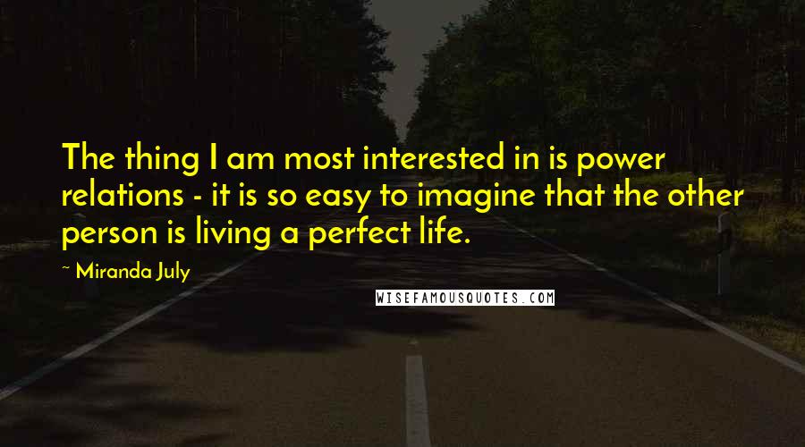 Miranda July Quotes: The thing I am most interested in is power relations - it is so easy to imagine that the other person is living a perfect life.