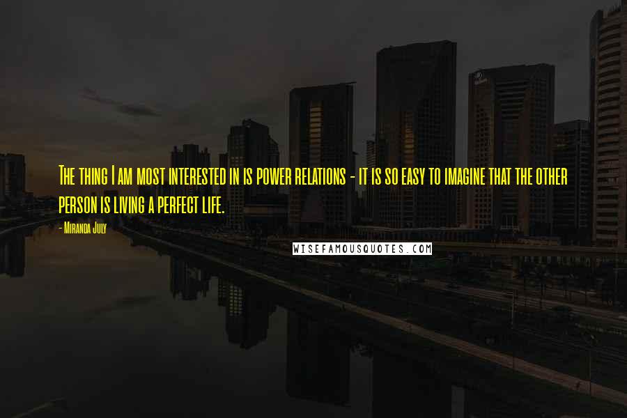 Miranda July Quotes: The thing I am most interested in is power relations - it is so easy to imagine that the other person is living a perfect life.