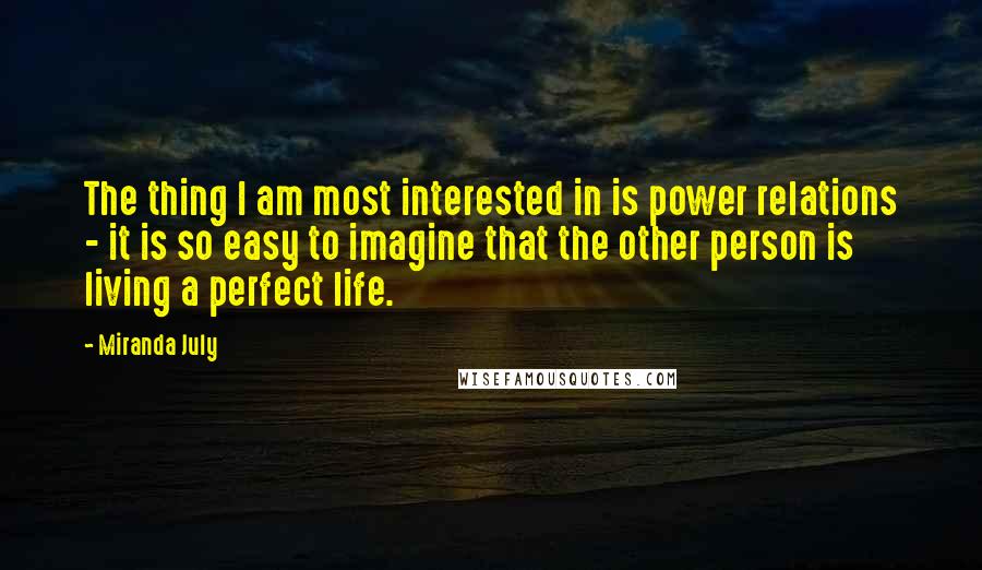 Miranda July Quotes: The thing I am most interested in is power relations - it is so easy to imagine that the other person is living a perfect life.