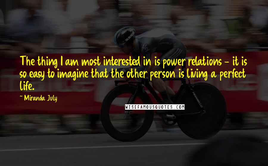 Miranda July Quotes: The thing I am most interested in is power relations - it is so easy to imagine that the other person is living a perfect life.