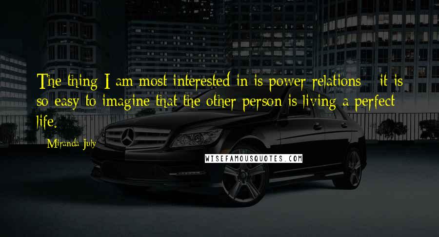 Miranda July Quotes: The thing I am most interested in is power relations - it is so easy to imagine that the other person is living a perfect life.