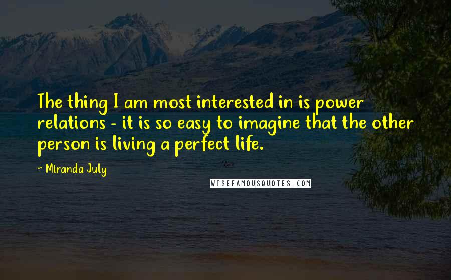 Miranda July Quotes: The thing I am most interested in is power relations - it is so easy to imagine that the other person is living a perfect life.