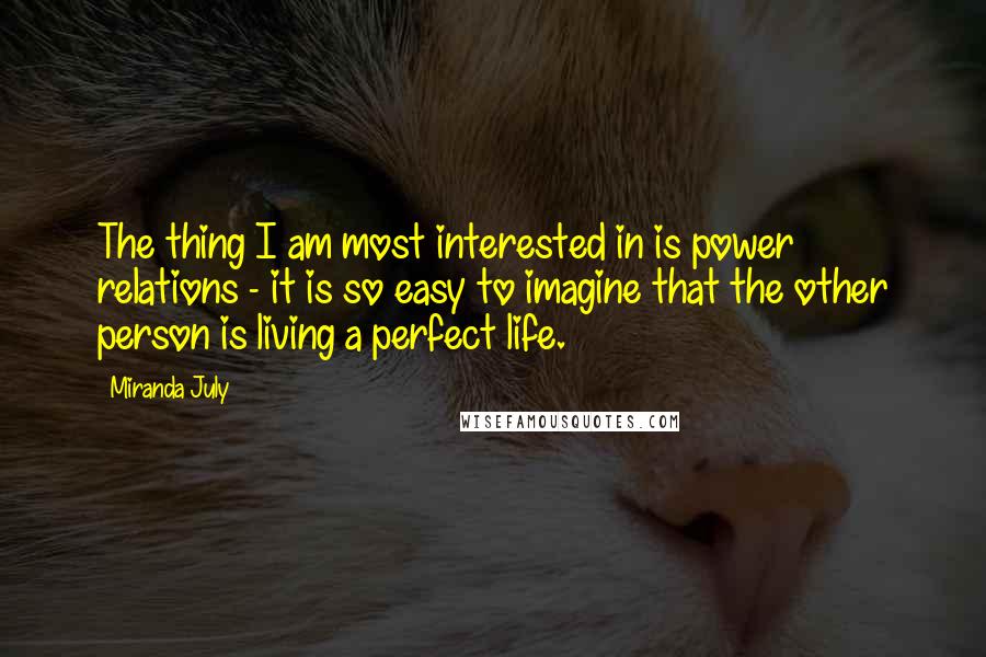Miranda July Quotes: The thing I am most interested in is power relations - it is so easy to imagine that the other person is living a perfect life.