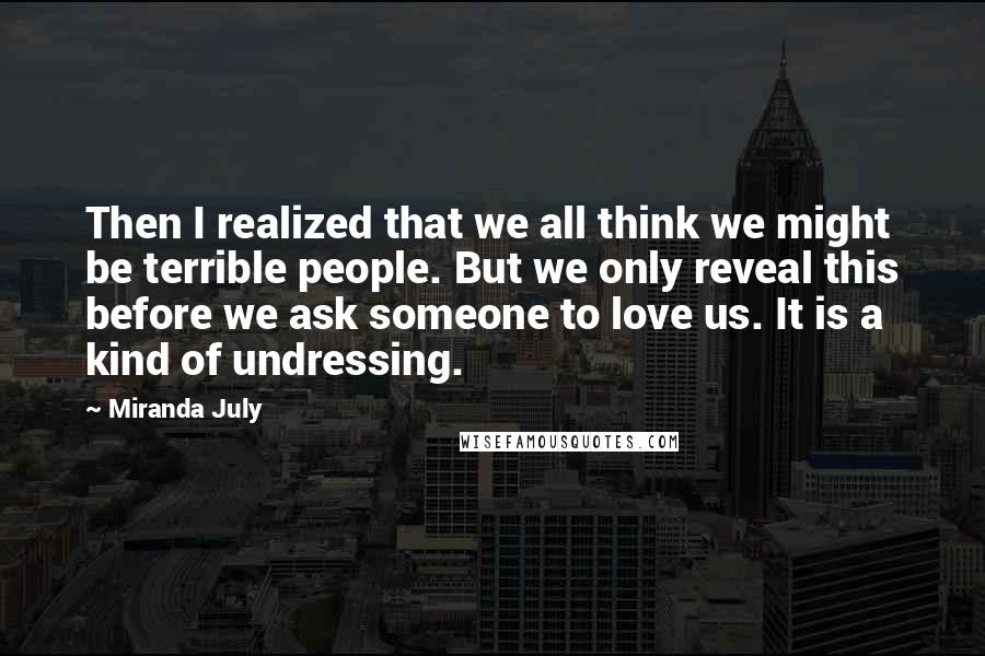 Miranda July Quotes: Then I realized that we all think we might be terrible people. But we only reveal this before we ask someone to love us. It is a kind of undressing.