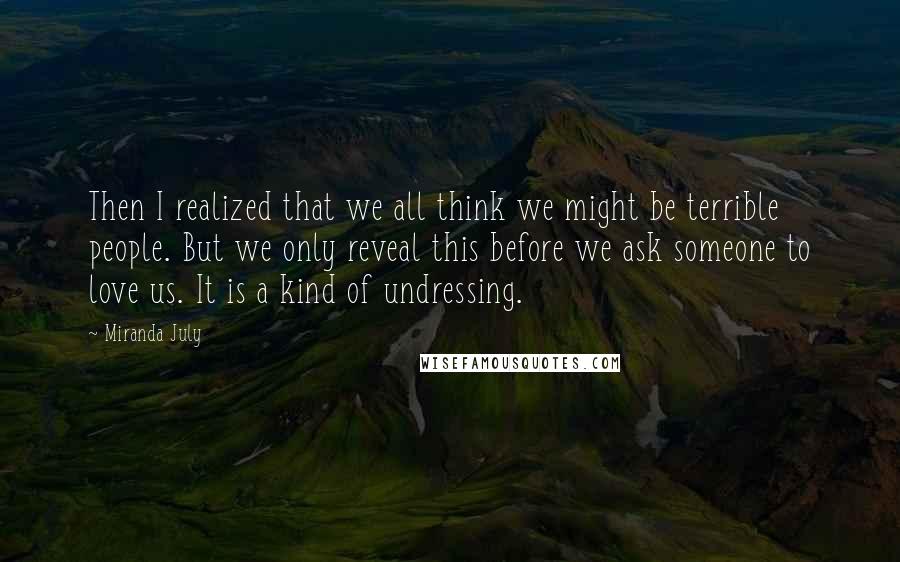 Miranda July Quotes: Then I realized that we all think we might be terrible people. But we only reveal this before we ask someone to love us. It is a kind of undressing.