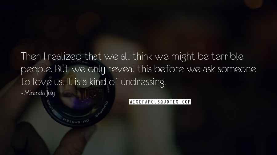 Miranda July Quotes: Then I realized that we all think we might be terrible people. But we only reveal this before we ask someone to love us. It is a kind of undressing.