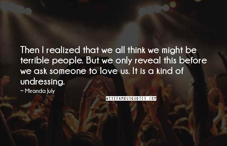 Miranda July Quotes: Then I realized that we all think we might be terrible people. But we only reveal this before we ask someone to love us. It is a kind of undressing.