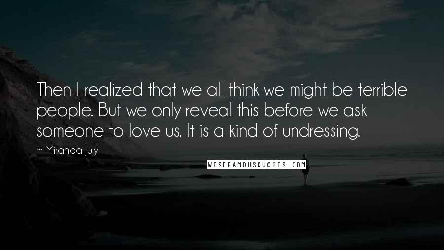 Miranda July Quotes: Then I realized that we all think we might be terrible people. But we only reveal this before we ask someone to love us. It is a kind of undressing.