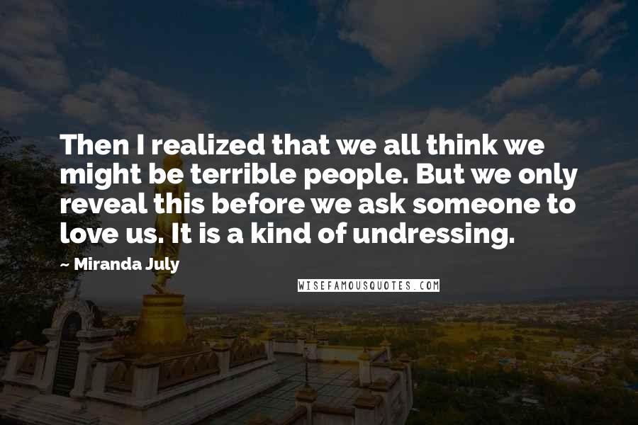 Miranda July Quotes: Then I realized that we all think we might be terrible people. But we only reveal this before we ask someone to love us. It is a kind of undressing.