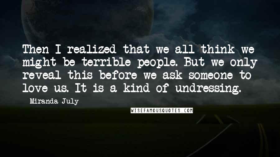 Miranda July Quotes: Then I realized that we all think we might be terrible people. But we only reveal this before we ask someone to love us. It is a kind of undressing.