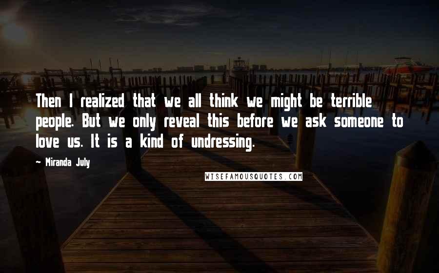 Miranda July Quotes: Then I realized that we all think we might be terrible people. But we only reveal this before we ask someone to love us. It is a kind of undressing.