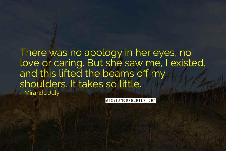 Miranda July Quotes: There was no apology in her eyes, no love or caring. But she saw me, I existed, and this lifted the beams off my shoulders. It takes so little.