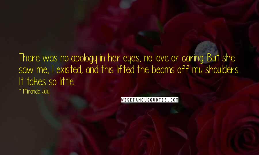 Miranda July Quotes: There was no apology in her eyes, no love or caring. But she saw me, I existed, and this lifted the beams off my shoulders. It takes so little.