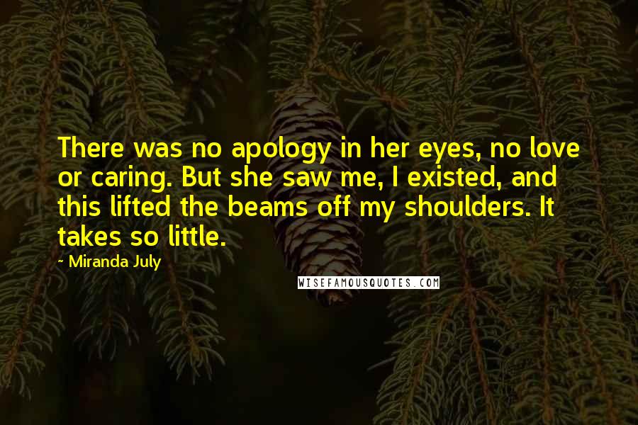 Miranda July Quotes: There was no apology in her eyes, no love or caring. But she saw me, I existed, and this lifted the beams off my shoulders. It takes so little.