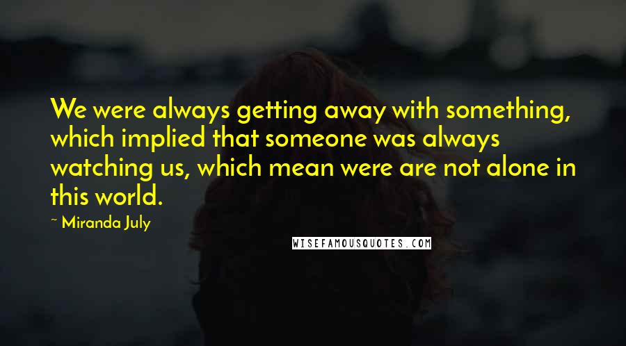 Miranda July Quotes: We were always getting away with something, which implied that someone was always watching us, which mean were are not alone in this world.