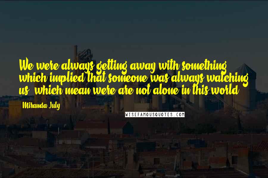 Miranda July Quotes: We were always getting away with something, which implied that someone was always watching us, which mean were are not alone in this world.