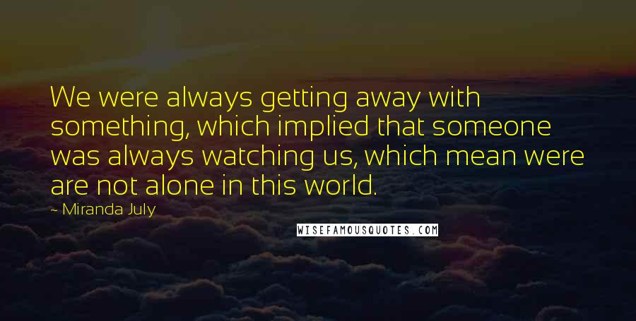 Miranda July Quotes: We were always getting away with something, which implied that someone was always watching us, which mean were are not alone in this world.