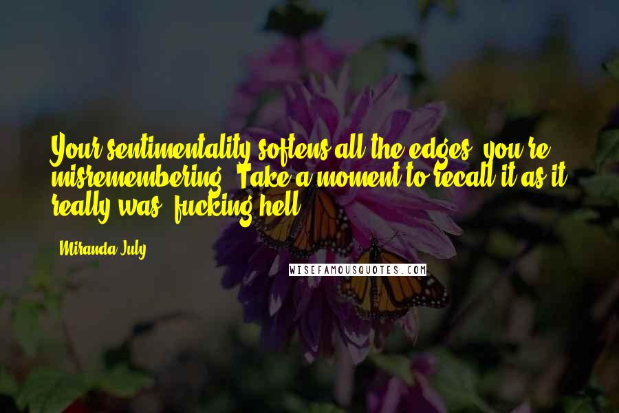 Miranda July Quotes: Your sentimentality softens all the edges, you're misremembering. Take a moment to recall it as it really was: fucking hell.