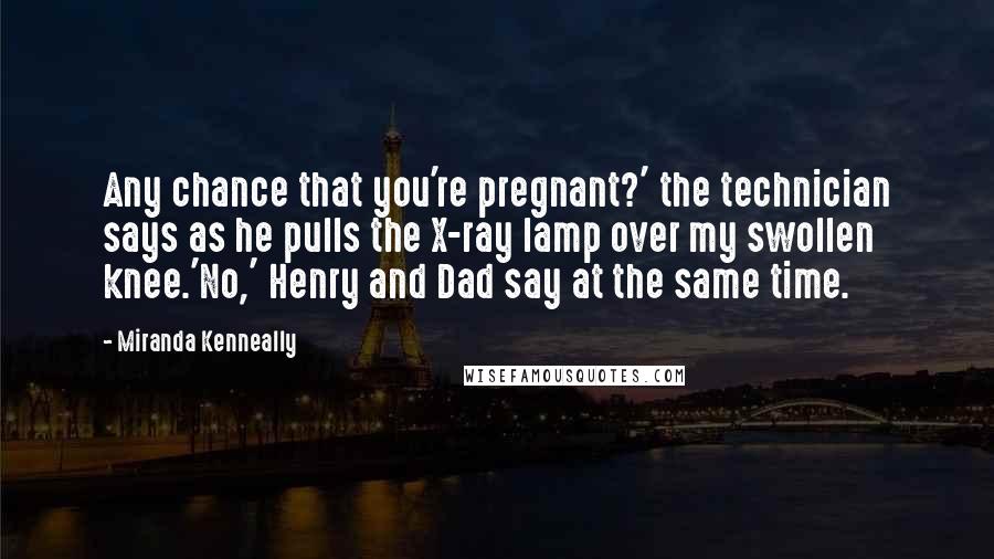 Miranda Kenneally Quotes: Any chance that you're pregnant?' the technician says as he pulls the X-ray lamp over my swollen knee.'No,' Henry and Dad say at the same time.