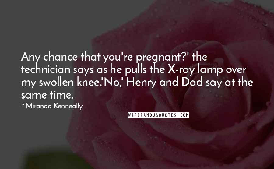 Miranda Kenneally Quotes: Any chance that you're pregnant?' the technician says as he pulls the X-ray lamp over my swollen knee.'No,' Henry and Dad say at the same time.