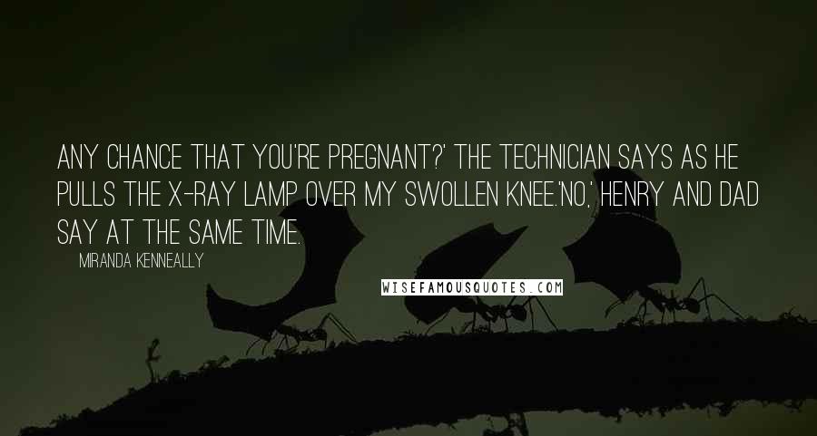 Miranda Kenneally Quotes: Any chance that you're pregnant?' the technician says as he pulls the X-ray lamp over my swollen knee.'No,' Henry and Dad say at the same time.