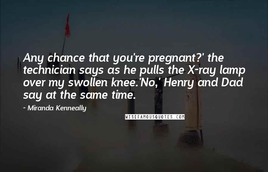 Miranda Kenneally Quotes: Any chance that you're pregnant?' the technician says as he pulls the X-ray lamp over my swollen knee.'No,' Henry and Dad say at the same time.