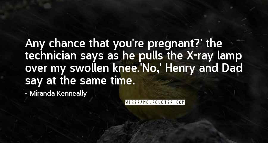 Miranda Kenneally Quotes: Any chance that you're pregnant?' the technician says as he pulls the X-ray lamp over my swollen knee.'No,' Henry and Dad say at the same time.