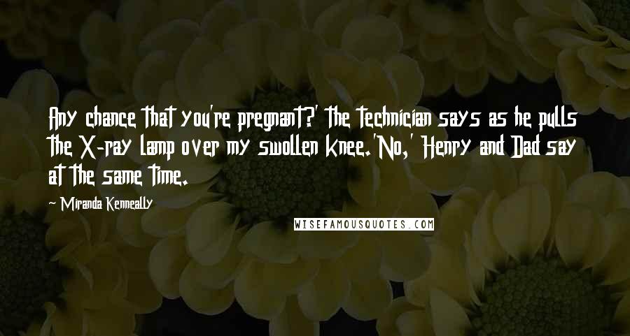 Miranda Kenneally Quotes: Any chance that you're pregnant?' the technician says as he pulls the X-ray lamp over my swollen knee.'No,' Henry and Dad say at the same time.